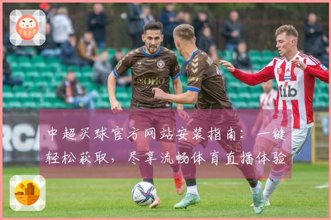 中超买球官方网站安装指南：一键轻松获取，尽享流畅体育直播体验